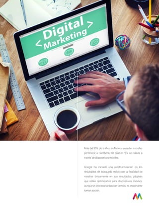 Más del 90% del tráﬁco en México en redes sociales
pertenece a Facebook del cual el 75% se realiza a
través de dispositivos móviles.
Google ha iniciado una reestructuración en los
resultados de búsqueda móvil con la ﬁnalidad de
mostrar únicamente en sus resultados; páginas
que estén optimizadas para dispositivos móviles,
aunque el proceso tardará un tiempo, es importante
tomar acción.
 
