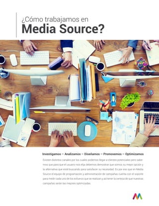 ¿Cómo trabajamos en
Media Source?
Investigamos – Analizamos – Diseñamos – Promovemos – Optimizamos
Existen distintos canales por los cuales podemos llegar a clientes potenciales pero sabe-
mos que para que el usuario nos elija debemos demostrar que somos su mejor opción y
la alternativa que está buscando para satisfacer su necesidad. Es por eso que en Media
Source el equipo de programación y administración de campañas cuenta con el soporte
para medir cada uno de los esfuerzo que se realizan y así tener la certeza de que nuestras
campañas serán las mejores optimizadas.
 