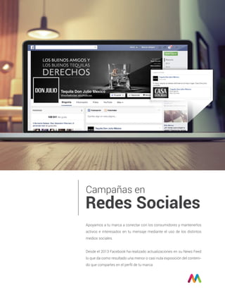 Campañas en
Redes Sociales
Apoyamos a tu marca a conectar con los consumidores y mantenerlos
activos e interesados en tu mensaje mediante el uso de los distintos
medios sociales.
Desde el 2013 Facebook ha realizado actualizaciones en su News Feed
lo que da como resultado una menor o casi nula exposición del conteni-
do que compartes en el perﬁl de tu marca
 