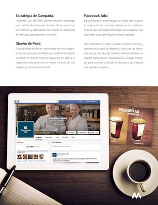 Estrategia de Campaña:
Haciendo uso del BMG generamos una estrategia
que combine la propuesta de valor de tu marca con
los intereses y actividades que realiza tu segmento
de mercado para generar un vínculo.
Diseño de Post:
El usuario hoy en día se vuelve cada vez más exigen-
te es por eso que el diseño que realizamos busca
fortalecer el vínculo entre tu propuesta de valor y el
enganche emocional con tu marca a través de una
imagen y una frase emocional.
Facebook Ads:
Ya que nuestro interés es que tu marca sea vista por
tu segmento de mercado realizamos la conﬁgura-
ción de una campaña para llegar a los usuarios que
coinciden con el perﬁl que tu marca necesita.
Una campaña en redes sociales requiere tiempo y
optimización para fortalecerla y alcanzar los objeti-
vos es por eso que de manera mensual recibes un
reporte generado por SproutSocial y Google Analyt-
ics para conocer a detalle el alcance y las mejoras
que podemos realizar.
 