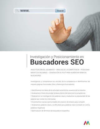 INVESTIGACIÓN DEL SEGMENTO – ANÁLISIS DE LA COMPETENCIA – POSICIONA-
MIENTO DE PALABRAS – GENERACIÓN DE POST PARA AUMENTAR RANK EN
BUSCADORES
Investigamos y comparamos los vínculos de la competencia e identiﬁcamos las
mejores páginas funcionales (Sitio y Ranking en buscadores).
• Identiﬁcamos los datos de la actividad social de los usuarios de la industria
• Analizamos el texto de anclaje (enlaces dentro del texto) de la competencia
• Realizamos la investigación de palabras clave y evaluamos la popularidad de las
páginas que visitan los internautas
• Encontramos nuevas oportunidades de creación de enlaces para competir
• Analizamos palabras clave y la diﬁcultad para palabras clave (compite en contra,
palabras negativas)
• Optimización de términos de búsqueda en especíﬁco
Investigación y Posicionamiento en
Buscadores SEO
 