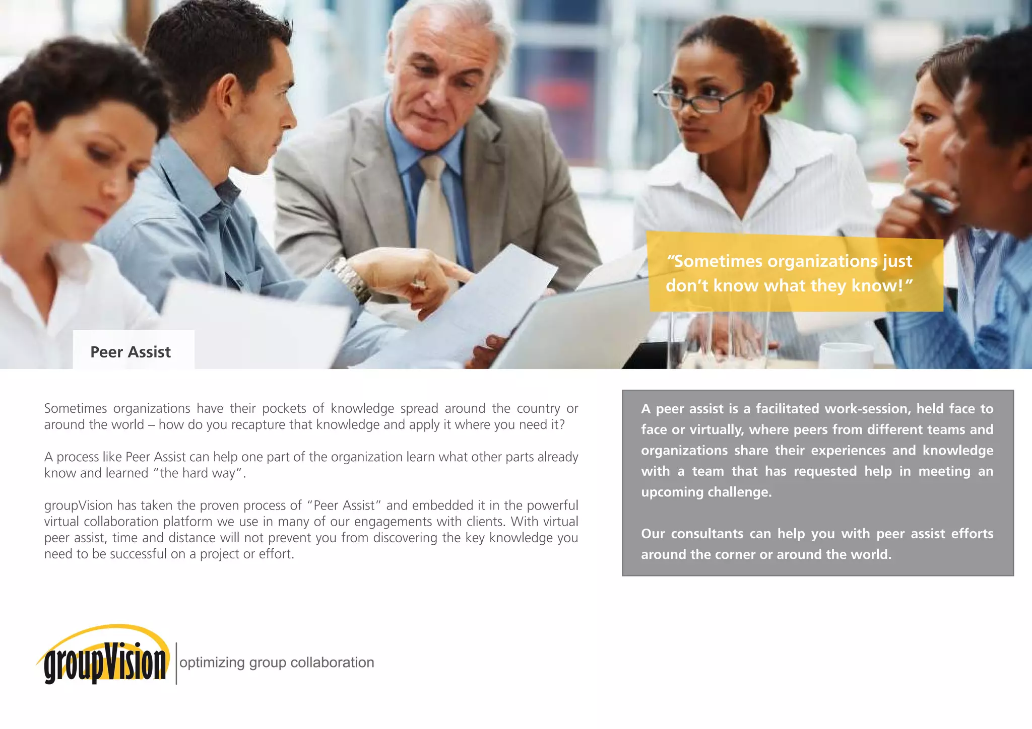 Sometimes organizations have their pockets of knowledge spread around the country or
around the world – how do you recapture that knowledge and apply it where you need it?
A process like Peer Assist can help one part of the organization learn what other parts already
know and learned “the hard way”.
groupVision has taken the proven process of “Peer Assist” and embedded it in the powerful
virtual collaboration platform we use in many of our engagements with clients. With virtual
peer assist, time and distance will not prevent you from discovering the key knowledge you
need to be successful on a project or effort.
Peer Assist
“Sometimes organizations just
don’t know what they know!”
A peer assist is a facilitated work-session, held face to
face or virtually, where peers from different teams and
organizations share their experiences and knowledge
with a team that has requested help in meeting an
upcoming challenge.
Our consultants can help you with peer assist efforts
around the corner or around the world.
 