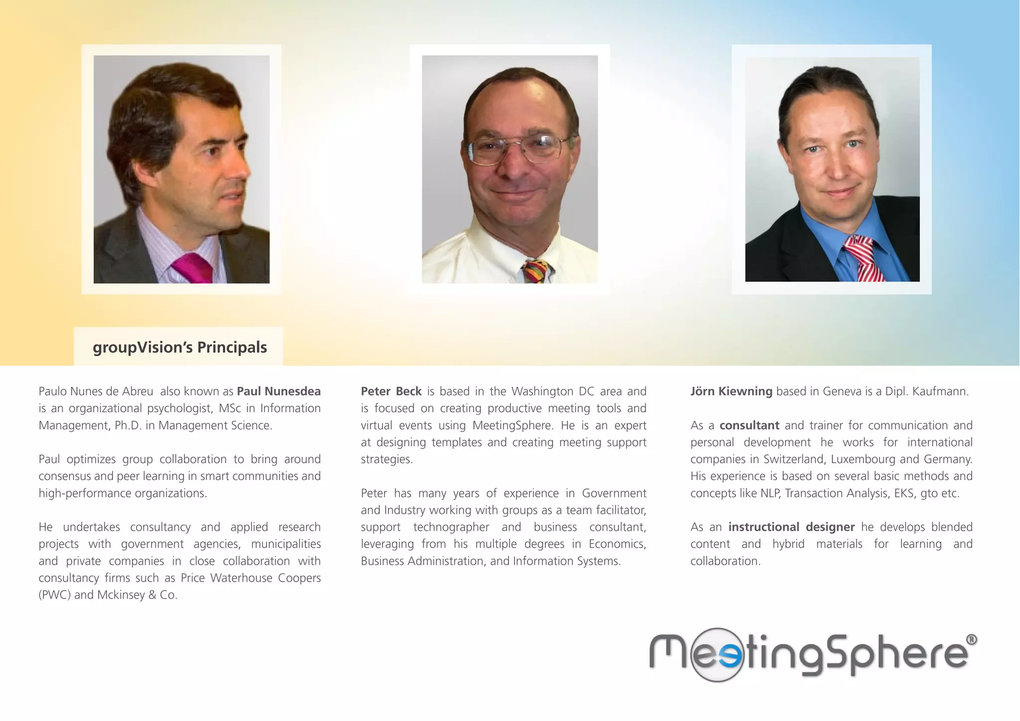 Paulo Nunes de Abreu also known as Paul Nunesdea
is an organizational psychologist, MSc in Information
Management, Ph.D. in Management Science.
Paul optimizes group collaboration to bring around
consensus and peer learning in smart communities and
high-performance organizations.
He undertakes consultancy and applied research
projects with government agencies, municipalities
and private companies in close collaboration with
consultancy firms such as Price Waterhouse Coopers
(PWC) and Mckinsey & Co.
Jörn Kiewning based in Geneva is a Dipl. Kaufmann.
As a consultant and trainer for communication and
personal development he works for international
companies in Switzerland, Luxembourg and Germany.
His experience is based on several basic methods and
concepts like NLP, Transaction Analysis, EKS, gto etc.
As an instructional designer he develops blended
content and hybrid materials for learning and
collaboration.
Peter Beck is based in the Washington DC area and
is focused on creating productive meeting tools and
virtual events using MeetingSphere. He is an expert
at designing templates and creating meeting support
strategies.
Peter has many years of experience in Government
and Industry working with groups as a team facilitator,
support technographer and business consultant,
leveraging from his multiple degrees in Economics,
Business Administration, and Information Systems.
groupVision’s Principals
 