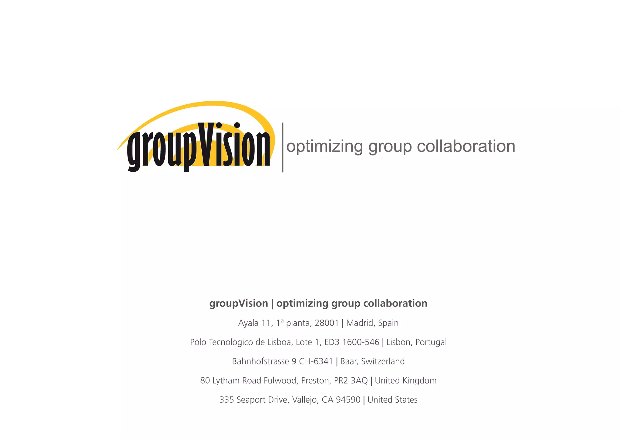 groupVision | optimizing group collaboration
Ayala 11, 1ª planta, 28001 | Madrid, Spain
Pólo Tecnológico de Lisboa, Lote 1, ED3 1600-546 | Lisbon, Portugal
Bahnhofstrasse 9 CH-6341 | Baar, Switzerland
80 Lytham Road Fulwood, Preston, PR2 3AQ | United Kingdom
335 Seaport Drive, Vallejo, CA 94590 | United States
 