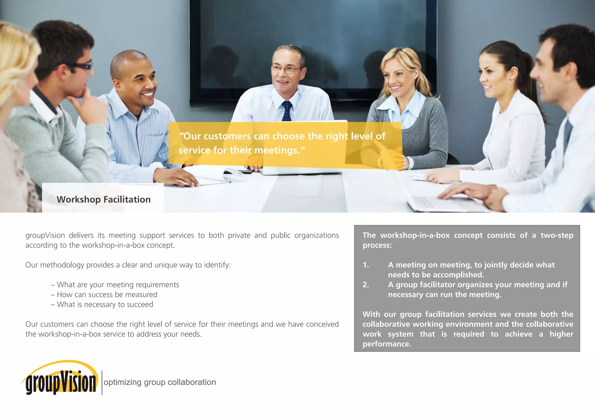 groupVision delivers its meeting support services to both private and public organizations
according to the workshop-in-a-box concept.
Our methodology provides a clear and unique way to identify:
	 – What are your meeting requirements
	 – How can success be measured
	 – What is necessary to succeed
Our customers can choose the right level of service for their meetings and we have conceived
the workshop-in-a-box service to address your needs.
The workshop-in-a-box concept consists of a two-step
process:
1.	 A meeting on meeting, to jointly decide what 		
	 needs to be accomplished.
2. 	 A group facilitator organizes your meeting and if 	
	 necessary can run the meeting.
With our group facilitation services we create both the
collaborative working environment and the collaborative
work system that is required to achieve a higher
performance.
“Our customers can choose the right level of
service for their meetings.”
Workshop Facilitation
 