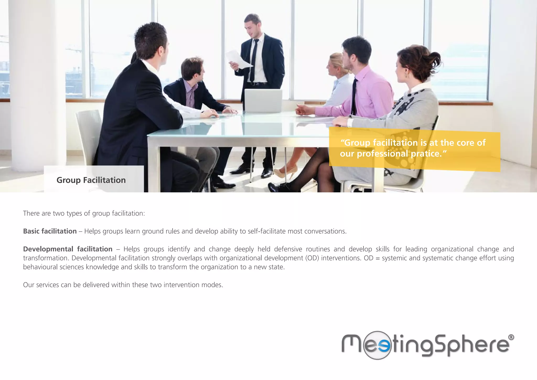 There are two types of group facilitation:
Basic facilitation – Helps groups learn ground rules and develop ability to self-facilitate most conversations.
Developmental facilitation – Helps groups identify and change deeply held defensive routines and develop skills for leading organizational change and
transformation. Developmental facilitation strongly overlaps with organizational development (OD) interventions. OD = systemic and systematic change effort using
behavioural sciences knowledge and skills to transform the organization to a new state.
Our services can be delivered within these two intervention modes.
Group Facilitation
“Group facilitation is at the core of
our professional pratice.”
 