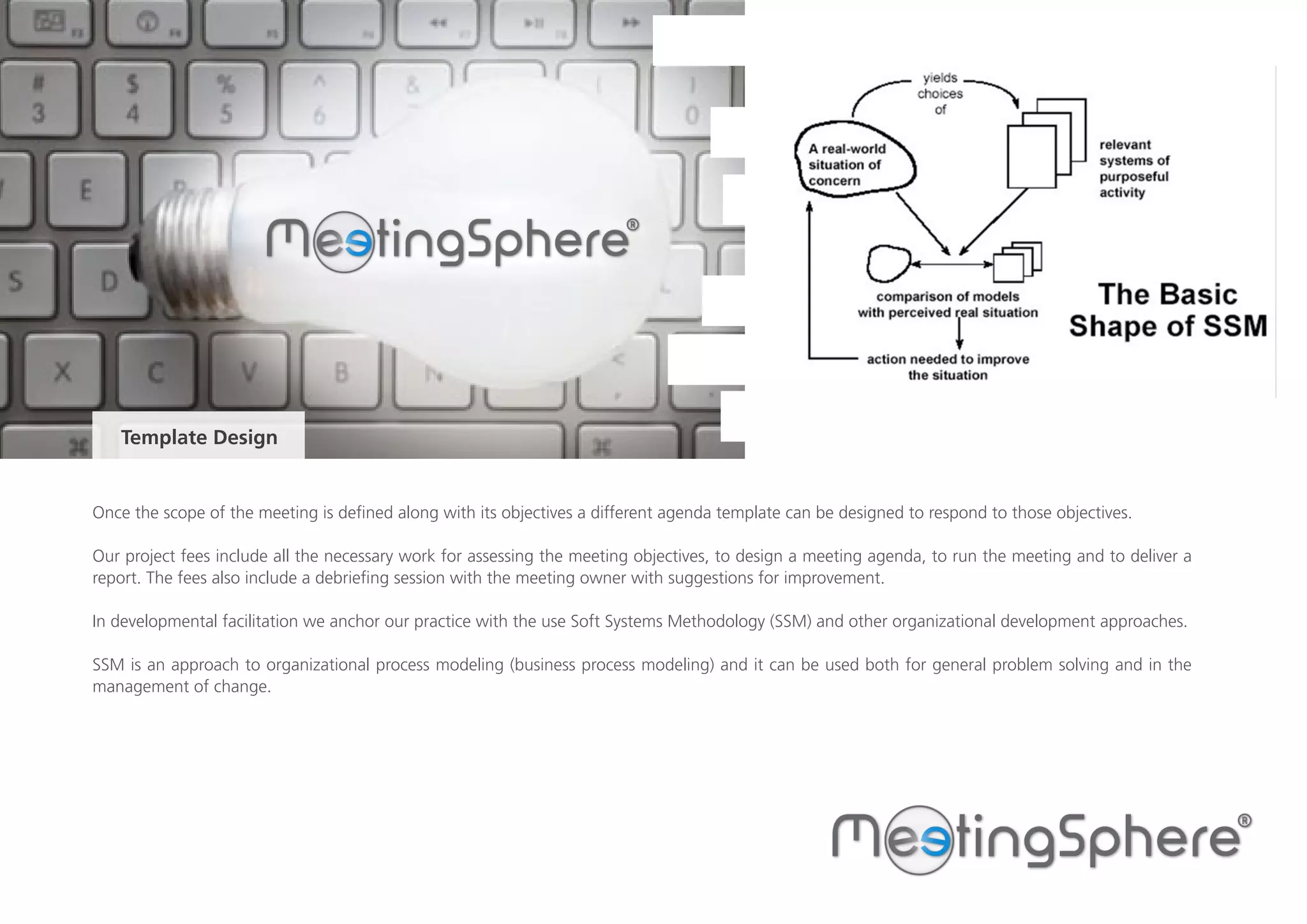 Once the scope of the meeting is defined along with its objectives a different agenda template can be designed to respond to those objectives.
Our project fees include all the necessary work for assessing the meeting objectives, to design a meeting agenda, to run the meeting and to deliver a
report. The fees also include a debriefing session with the meeting owner with suggestions for improvement.
In developmental facilitation we anchor our practice with the use Soft Systems Methodology (SSM) and other organizational development approaches.
SSM is an approach to organizational process modeling (business process modeling) and it can be used both for general problem solving and in the
management of change.
Template Design
 