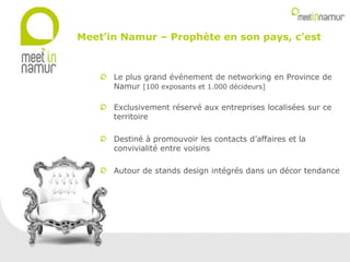 Le plus grand événement de networking en Province de
Namur [100 exposants et 1.000 décideurs]
Exclusivement réservé aux entreprises localisées sur ce
territoire
Destiné à promouvoir les contacts d’affaires et la
convivialité entre voisins
Autour de stands design intégrés dans un décor tendance
Meet’in Namur – Prophète en son pays, c’est
 
