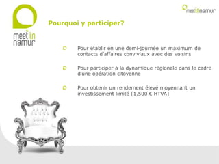 Pour établir en une demi-journée un maximum de
contacts d’affaires conviviaux avec des voisins
Pour participer à la dynamique régionale dans le cadre
d’une opération citoyenne
Pour obtenir un rendement élevé moyennant un
investissement limité [1.500 € HTVA]
Pourquoi y participer?
 