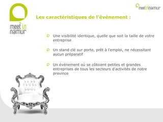 Une visibilité identique, quelle que soit la taille de votre
entreprise
Un stand clé sur porte, prêt à l’emploi, ne nécessitant
aucun préparatif
Un événement où se côtoient petites et grandes
entreprises de tous les secteurs d’activités de notre
province
Les caractéristiques de l’événement :
 