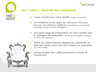 3 pass d’accès pour votre société [badges exposants]
10 invitations d’une valeur de 150 euros HTVA pour
convier vos relations d’affaires [possibilité d’en commander
davantage au prix de 120 € HTVA/pièce]
Une pleine page de présentation de votre société dans
le catalogue des exposants [modèle de présentation identique
pour tous les exposants]
Grâce aux préinscriptions obligatoires, possibilité de
fixer des rendez-vous avec des visiteurs ou exposants
[sur votre stand]
Listing complet des 1.000 participants à l’issue de
l’événement
Les « plus » réservés aux exposants
 
