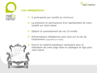 2 participants par société au minimum
La présence en permanence d’un représentant de votre
société sur votre stand
Obtenir le consentement de vos 10 invités
Préinscriptions obligatoires pour tous sur le site de
l’événement [exposants et invités]
Fournir le matériel graphique nécessaire pour la
réalisation de votre page dans le catalogue et logo pour
votre stand
Les obligations
 