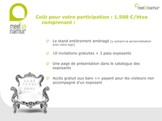 Le stand entièrement aménagé [y compris la personnalisation
avec votre logo]
10 invitations gratuites + 3 pass exposants
Une page de présentation dans le catalogue des
exposants
Accès gratuit aux bars => payant pour les visiteurs non
accompagné d’un exposant
Coût pour votre participation : 1.500 €/htva
comprenant :
 
