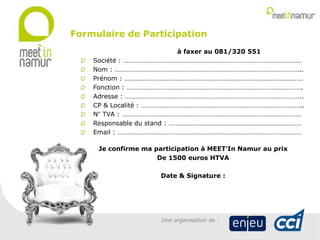 à faxer au 081/320 551
Société : ……………………………………………………………………………………………
Nom : ………………………………………………………………………………………………..
Prénom : ……………………………………………………………………………………………
Fonction : ………………………………………………………………………………………….
Adresse : …………………………………………………………………………………………..
CP & Localité : …………………………………………………………………………………..
N° TVA : ……………………………………………………………………………………………
Responsable du stand : ……………………………………………………………………
Email : ………………………………………………………………………………………………
Je confirme ma participation à MEET’In Namur au prix
De 1500 euros HTVA
Date & Signature :
Formulaire de Participation
Une organisation de :
 