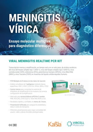 ƍ PCR Multiplex de 8 dianas en dos tubos de reacción.
ƍ %RʛPMWMWWMQYPXʛRISHI7 patógenosQIHMERXIHMEREW
IWTIGʧJMGEW,7:,7:::):W,4I:W;2:]837:
ƍ Control interno TEVEGSQTVSFEVPEEYWIRGMEHI
MRLMFMHSVIWHIEQTPMJMGEGMʬRIRPEQYIWXVE]PEGSVVIGXE
GSRJMKYVEGMʬRHIPEEQTPMJMGEGMʬR.
ƍ %HIGYEHSTEVEtermocicladores qPCR de 5 canales
*%1,) :-' 5 '] 8IEW6IH 63 ]']
ƍ 6IWYPXEHSWVʛTMHSW]GSRJMEFPIWIRmenos de 2 horas.
ƍ Presentación liofilizada TEVEEWIKYVEVPEIWXEFMPMHEH]
VIHYGMVGSWXIWHIXVERWTSVXI
ƍ (MJIVIRXIWTVIWIRXEGMSRIWTEVEQE]SVGSQSHMHEHHIP
YWYEVMSZMEPIW]TPEGEWHMZMWMFPIWTVIHMWTIRWEHEW
VIRAL MENINGITIS REALTIME PCR KIT
Transcripción inversa y amplificación, en tiempo real y en un solo paso, de ácidos nucleicos
del virus del herpes simplex tipo 1 (HSV-1), virus del herpes simplex tipo 2 (HSV-2), virus
varicela-zoster (VZV), enterovirus (EVs), parechovirus humano (HPeVs), virus West Nile
(WNV) y virus Toscana (TOSV) en muestras de líquido cefalorraquídeo humano.
6IJ684'6
6IJ684'604(
MENINGITIS
VÍRICA
Ensayo molecular multiplex
para diagnóstico diferencial
 