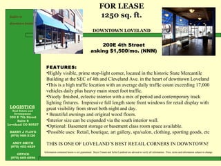LOGISTICS   Real Estate and  Development  350 E 7th Street Suite 8 Loveland CO 80537 BARRY J FLOYD (970) 988-3120 ANDY SMITH (970) 402-4829 OFFICE (970) 669-6896 FOR LEASE 1250 sq. ft. DOWNTOWN LOVELAND Information contained herein is not guaranteed.  Buyer/Tenant and Seller/Landlord are advised to verify all information.. Price, terms and information subject to change.  leaders in  downtown loveland 200E 4th Street asking $1,500/mo. (NNN) ,[object Object],[object Object],[object Object],[object Object],[object Object],[object Object],[object Object],[object Object],[object Object]