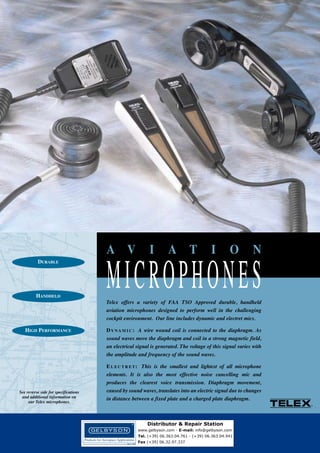 DURABLE

HANDHELD

HIGH PERFORMANCE

See reverse side for specifications
and additional information on
our Telex microphones.

MICROPHONES
A V

I

A

T

I

O

N

Telex offers a variety of FAA TSO Approved durable, handheld
aviation microphones designed to perform well in the challenging
cockpit environment. Our line includes dynamic and electret mics.
D Y N A M I C : A wire wound coil is connected to the diaphragm. As
sound waves move the diaphragm and coil in a strong magnetic field,
an electrical signal is generated. The voltage of this signal varies with
the amplitude and frequency of the sound waves.
E L E C T R E T : This is the smallest and lightest of all microphone
elements. It is also the most effective noise cancelling mic and
produces the clearest voice transmission. Diaphragm movement,
caused by sound waves, translates into an electric signal due to changes
in distance between a fixed plate and a charged plate diaphragm.

Distributor & Repair Station
www.gelbyson.com - E-mail: info@gelbyson.com
Tel. (+39) 06.363.04.761 - (+39) 06.363.04.941
Fax (+39) 06.32.97.337

 