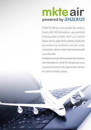 mkteairpowered by
El MKTE AIR es un buscador de vuelos a
través del GDS Amadeus, que permite
la búsqueda simple, fácil y en pocos
pasos de los segmentos aéreos, pudiendo
parametrizar preferencias de rutas,
compañías aéreas e identidad visual acorde
a tu sitio web.
MedianteelmotordebúsquedadeAmadeus
AereWorkbench,elMKTEAIRpermiteasus
usuarios la reserva de segmentos aéreos
en sólo 4 simples pasos.
 