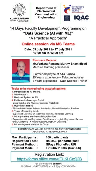 Department of
Electronics &
Communication
Engineering
For clarifications contact:
Mr.S.David - 9487218307 | Mr.V.P.Ajay - 7845045654
14 Days Faculty Development Programme on
“Data Science (AI with ML)”
*A Practical Approach*
Resource Person:
Mr.Venkata Ramana Murthy Bhamidipati
Machine learning practitioner
(Former employee of AT&T-USA)
25 Years experience – Telecom Industry
5 Years experience – Data Science Trainer
Topics to be covered using practical sessions:
1. Introduction to AI and ML
2. Why Python?
3. Basics of Python for ML
4. Mathematical concepts for ML
- Linear Algebra and Matrices, Statistics, Probability
5. Hypothesis testing
- Binomial distribution, Poisson distribution, Normal Distribution, P-values
6. Types of Learning in ML
- Supervised Learning, Un supervised learning, Reinforced Learning
7. ML Algorithms and industrial applications
- Regression – Linear Regression, Classification – Logistic Regression, Random
Forest, Clustering – K-Means clustering, DBSCAN Clustering
8. ML deployment methods in Cloud
Max. Participants : 100 participants
Registration Fees : Rs.500/- per participant
Payment Method : GPay / PhonePe / UPI
Payment Mode : +919487218307 (David.S)
Date: 05 July 2021 to 17 July 2021
10:00 am to 12:00 pm
Online session via MS Teams
E-CERTIFICATE WILL BE GIVEN TO ALL PARTICIPANTS WITH
“ABOVE 90%” ATTENDANCE ONLY
Registration Link:
https://forms.office.com/r/FUKLGn9j2B
 