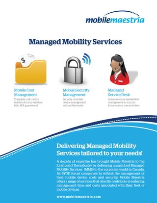 Managed Mobility Services

       $



Mobile Cost                      Mobile Security                 Managed
Management                       Management                      Service Desk
Complete cost control            Security of mobile              Outsource your mobile fleet
solution for your wireless       device management               management so you can
bills. ROI guaranteed!           without the hassle.             focus on your core activities.




                             Delivering Managed Mobility
                             Services tailored to your needs!
                             A decade of expertise has brought Mobile Maestria to the
                             forefront of the industry by delivering unmatched Managed
                             Mobility Services (MMS) to the corporate world in Canada.
                             As BYOD forces companies to rethink the management of
                             their mobile device costs and security, Mobile Maestria
                             offers a range of services that directly contribute to reducing
                             management time and costs associated with their fleet of
                             mobile devices.

                             www.mobilemaestria.com
 