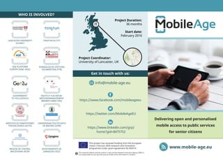 https://www.facebook.com/mobileageeu
Delivering open and personalised
mobile access to public services
for senior citizens
www.mobile-age.eu
This project has received funding from the European
Union’s Horizon 2020 research and innovation
programme under grant agreement No 693319
info@mobile-age.eu
Get in touch with us:
Project Duration:
36 months
Start date:
February 2016
Project Coordinator:
University of Lancaster, UK
WHO IS INVOLVED?
TINGTUN AS (TT)
EVANGELISCHE STIFTUNG
VOLMARSTEIN (FTB)
UNIVERSIDAD POLITECNICA
DE MADRID (UPM)
AYUNTAMIENTO DE
ZARAGOZA (ZGZ)
LANCASTER UNIVERSITY
(ULANC)
AGE PLATFORM
EUROPE AISBL (AGE)
GOVERNMENT
TO YOU (GOV2U)
INSTITUT FUR INFOR-
MATIONSMANAGEMENT
BREMEN GMBH (ifib)
ARISTOTELIO PANEPISTIMIO
THESSALONIKIS (AUTH)
REGION OF CENTRAL
MACEDONIA (RCM)
https://twitter.com/MobileAgeEU
https://www.linkedin.com/grp/
home?gid=8475752
This material reflects only the author’s view and the Research Executive Agency (REA) is
not responsible for any use that may be made of the information it contains.
 