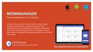 Device Management For Your Business
MOBIMANAGER
In the business world, IT admins want a secure, robust
mobile ecosystem that integrates easily with their
infrastructure. And employees want reliable devices that
keep them productive and protect their privacy. INovex
Idea Solution designed MobiManager (MDM) to meet both
their needs.
MobiManager
http://inovexidea.com/mdm.html
Stay connected, protected, and productive
 
