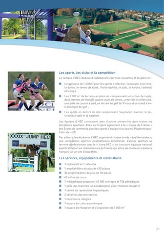 Les sports, les clubs et la compétition
Le campus d’HEC dispose d’installations sportives couvertes et de plein air :

    Un gymnase de 1 600 m2 pour les sports d’intérieur, l’escalade, l’escrime,
    la danse, le tennis de table, l’haltérophilie, le judo, le karaté, l’aérobic
    et le yoga ;
    Les 8 000 m2 de terrains en plein air comprennent un terrain de rugby,
    deux terrains de football, quatre cours de tennis, un terrain d’athlétisme,
    une piste de course à pied, un terrain de golf de 9 trous et un stand d’en-
    traînement de golf ;
    Les sports en dehors du site comprennent l’équitation, l’aviron, le ski,
    la voile, le golf et la natation.

Les équipes d’HEC concourent avec d’autres universités dans toutes les
disciplines sportives. Elles participent également à la « Coupe de France »
des Écoles de commerce dans les sports d’équipe et au tournoi Polytechnique-
Centrale-HEC.
Par ailleurs, les étudiants d’HEC organisent chaque année « Les Mercuriales »,
une compétition sportive internationale renommée. L’année sportive se
termine généralement avec le « Jump HEC », un concours hippique national
qualificatif pour les championnats de France qui attire les meilleurs cavaliers
français sur un site d’exception.

Les services, équipements et installations
    1 restaurant et 1 cafétéria
    1 amphithéâtre de plus de 450 places
    30 amphithéâtres de plus de 50 places
    60 salles de cours
    1 médiathèque proposant 60 000 ouvrages et 736 périodiques
    1 salle des marchés (en collaboration avec Thomson Reuters)
    1 centre de ressources linguistiques
    2 librairies des entreprises
    1 imprimerie intégrée
    1 espace de culte œcuménique
    1 espace de réception et d’exposition de 1 000 m2




                                                                                   11
 