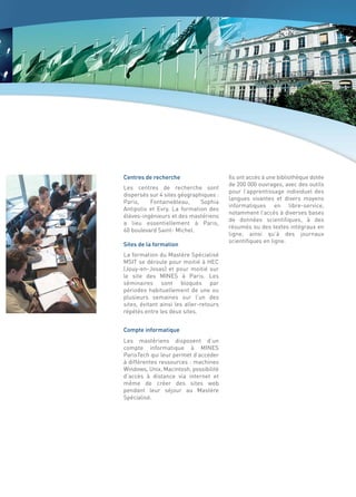Centres de recherche                     Ils ont accès à une bibliothèque dotée
                                         de 200 000 ouvrages, avec des outils
Les centres de recherche sont
                                         pour l’apprentissage individuel des
dispersés sur 4 sites géographiques :
                                         langues vivantes et divers moyens
Paris,    Fontainebleau,      Sophia
                                         informatiques en libre-service,
Antipolis et Evry. La formation des
                                         notamment l’accès à diverses bases
élèves-ingénieurs et des mastériens
                                         de données scientifiques, à des
a lieu essentiellement à Paris,
                                         résumés ou des textes intégraux en
60 boulevard Saint- Michel.
                                         ligne, ainsi qu’à des journaux
                                         scientifiques en ligne.
Sites de la formation
La formation du Mastère Spécialisé
MSIT se déroule pour moitié à HEC
(Jouy-en-Josas) et pour moitié sur
le site des MINES à Paris. Les
séminaires sont bloqués par
périodes habituellement de une ou
plusieurs semaines sur l’un des
sites, évitant ainsi les aller-retours
répétés entre les deux sites.


Compte informatique
Les mastériens disposent d’un
compte informatique à MINES
ParisTech qui leur permet d’accéder
à différentes ressources : machines
Windows, Unix, Macintosh, possibilité
d’accès à distance via internet et
même de créer des sites web
pendant leur séjour au Mastère
Spécialisé.
 
