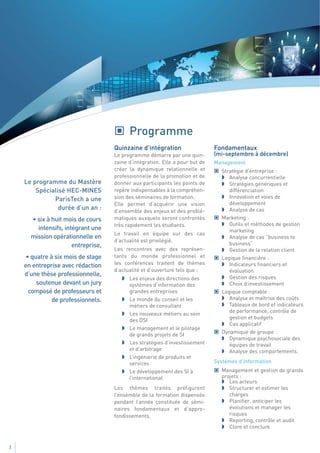 Programme
                                    Quinzaine d’intégration                   Fondamentaux
                                    Le programme démarre par une quin-        (mi-septembre à décembre)
                                    zaine d’intégration. Elle a pour but de   Management
                                    créer la dynamique relationnelle et         Stratégie d’entreprise :
                                    professionnelle de la promotion et de          Analyse concurrentielle
    Le programme du Mastère         donner aux participants les points de          Stratégies génériques et
        Spécialisé HEC-MINES        repère indispensables à la compréhen-          différenciation
              ParisTech a une       sion des séminaires de formation.              Innovation et voies de
                                    Elle permet d’acquérir une vision              développement
                durée d’un an :     d’ensemble des enjeux et des problé-           Analyse de cas
      • six à huit mois de cours    matiques auxquels seront confrontés         Marketing :
                                    très rapidement les étudiants.                 Outils et méthodes de gestion
        intensifs, intégrant une                                                   marketing
                                    Le travail en équipe sur des cas
      mission opérationnelle en                                                    Analyse de cas “business to
                                    d’actualité est privilégié.
                      entreprise,                                                  business”
                                    Les rencontres avec des représen-              Gestion de la relation client
     • quatre à six mois de stage   tants du monde professionnel et             Logique financière :
    en entreprise avec rédaction    les conférences traitent de thèmes             Indicateurs financiers et
                                    d’actualité et d’ouverture tels que :          évaluation
    d’une thèse professionnelle,                                                   Gestion des risques
                                          Les enjeux des directions des
         soutenue devant un jury          systèmes d’information des               Choix d’investissement
      composé de professeurs et           grandes entreprises                   Logique comptable :
               de professionnels.         Le monde du conseil et les               Analyse et maîtrise des coûts
                                          métiers de consultant                    Tableaux de bord et indicateurs
                                          Les nouveaux métiers au sein             de performance, contrôle de
                                          des DSI                                  gestion et budgets
                                                                                   Cas applicatif
                                          Le management et le pilotage
                                                                                Dynamique de groupe :
                                          de grands projets de SI
                                                                                   Dynamique psychosociale des
                                          Les stratégies d’investissement          équipes de travail
                                          et d’arbitrage                           Analyse des comportements.
                                          L’ingénierie de produits et
                                          services                            Systèmes d’information
                                          Le développement des SI à             Management et gestion de grands
                                          l’international                       projets :
                                                                                   Les acteurs
                                    Les thèmes traités préfigurent                 Structurer et estimer les
                                    l’ensemble de la formation dispensée           charges
                                    pendant l’année constituée de sémi-            Planifier, anticiper les
                                    naires fondamentaux et d’appro-                évolutions et manager les
                                    fondissements.                                 risques
                                                                                   Reporting, contrôle et audit
                                                                                   Clore et conclure


2
 