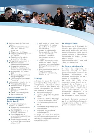 Relations avec les Directions            Valorisation du capital client,   Le voyage d’étude
   Métiers :                                méthodologies de mesure
      Fondements et nouveaux                des coûts et de la valeur         Ce voyage permet de développer des
      défis de la maîtrise                  ajoutée des SI                    contacts avec des entreprises du
      d’ouvrage                             Analyse stratégique des           pays visité, d’apprécier les enjeux
      Alignement stratégique                domaines et des marchés           des systèmes d’information dans un
      Impact des technologies sur           liés aux technologies             monde globalisé et d’appréhender
      les métiers                           nouvelles : commerce
                                                                              l’importance des aspects culturels
      Déploiement de grands                 électronique, serveurs,
      projets internationaux                réseaux                           dans la gestion.
   Pilotage de grands projets SI :          Modélisation des nouvelles        Destinations récentes : Chine, Inde,
      Externalisation et                    approches clients : enjeux,       Japon et Corée du Sud.
      développements internes               processus, technique de base
      Analyse des solutions                 d’analyse, logiciels, analyse     La thèse professionnelle
      d’offshore et gestion de la           de cas
                                            Audit informatique : objectifs,   A l’issue du programme, les
      relation avec les partenaires
      Management des projets                l’audit des projets,              étudiants rédigent une thèse
      ERP                                   constitution des rapports,        professionnelle dans le domaine des
      Structures de gouvernance             analyse de cas                    systèmes       d’information,     des
      des grands projets                                                      nouvelles technologies ou de la
      Solutions informatiques et      Le stage                                gestion du changement.
      “sourcing”                                                              La thèse fait l’objet d’une
                                      A l’issue des cours (fin mai), les
   Méthodologies et outils des SI :   participants effectuent un stage en     soutenance orale devant un jury
      Pilotage du SI et Cobit                                                 composé de professeurs et de
                                      entreprise de 4 à 6 mois en France
      Référentiels ITIL et gestion                                            professionnels. Le travail de la
      des services                    ou à l’étranger. Les thèmes des
                                      stages correspondent aux attentes       mission et la thèse sont encadrés et
      6Sigma et l’analyse des                                                 suivis conjointement par un
      processus                       exprimées par le marché :
                                                                              représentant d’entreprise et un
      CMMi, conduite de projet           Management de projet
                                                                              professeur, avec lesquels le
      Escm et sourcing                   Expertise, diagnostic et audit de    participant est en liaison régulière.
                                         projets
Approfondissements et
professionnalisation                     Assistance à maîtrise d’ouvrage      Le Mastère Spécialisé est décerné
(janvier à avril)                        ou adjoint au directeur métier       par le jury d’attribution lorsque les
                                         Evaluation de la performance         enseignements, le stage et la thèse
   Planification stratégique,            des SI
   expertise et conseil :                                                     professionnelle sont validés.
      Analyse des processus clés         Déploiement de grands projets
      et réingénierie                    internationaux
      Couplage des SI et de la           Intégration aux équipes de
      stratégie d’entreprise             consultants en SI
      Schéma directeur et             La stage fait l’objet d’un rapport
      urbanisation des systèmes       soutenu devant des responsables de
      d’information                   l’entreprise, des professeurs d’HEC
      Impact organisationnel des
                                      et MINES ParisTech
      projets de SI et conduite de
      changement




                                                                                                                      3
 