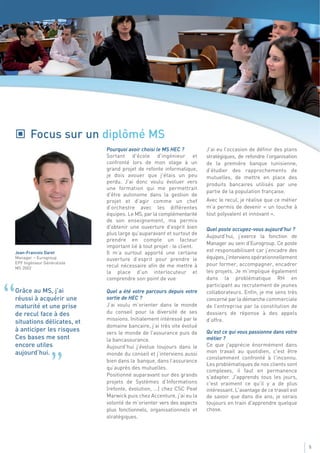 Focus sur un diplômé MS
                                Pourquoi avoir choisi le MS HEC ?          J’ai eu l’occasion de définir des plans
                                Sortant d'école d'ingénieur et             stratégiques, de refondre l’organisation
                                confronté lors de mon stage à un           de la première banque tunisienne,
                                grand projet de refonte informatique,      d’étudier des rapprochements de
                                je dois avouer que j'étais un peu          mutuelles, de mettre en place des
                                perdu. J’ai donc voulu évoluer vers        produits bancaires utilisés par une
                                une formation qui me permettrait
                                                                           partie de la population française.
                                d’être autonome dans la gestion de
                                projet et d’agir comme un chef             Avec le recul, je réalise que ce métier
                                d’orchestre avec les différentes           m’a permis de devenir « un touche à
                                équipes. Le MS, par la complémentarité     tout polyvalent et innovant ».
                                de son enseignement, ma permis
                                d'obtenir une ouverture d'esprit bien      Quel poste occupez-vous aujourd’hui ?
                                plus large qu'auparavant et surtout de
                                                                           Aujourd’hui, j’exerce la fonction de
                                prendre en compte un facteur
                                                                           Manager au sein d’Eurogroup. Ce poste
                                important lié à tout projet : le client.
    Jean-Francois Daret         Il m’a surtout apporté une certaine        est responsabilisant car j’encadre des
    Manager – Eurogroup         ouverture d’esprit pour prendre le         équipes, j’interviens opérationnellement
    EPF Ingénieur Généraliste                                              pour former, accompagner, encadrer
    MS 2002                     recul nécessaire afin de me mettre à
                                la place d’un interlocuteur et             les projets. Je m’implique également
                                comprendre son point de vue                dans la problématique RH en
                                                                           participant au recrutement de jeunes


“   Grâce au MS, j’ai
    réussi à acquérir une
    maturité et une prise
    de recul face à des
                                Quel a été votre parcours depuis votre
                                sortie de HEC ?
                                J’ai voulu m’orienter dans le monde
                                du conseil pour la diversité de ses
                                missions. Initialement intéressé par le
                                                                           collaborateurs. Enfin, je me sens très
                                                                           concerné par la démarche commerciale
                                                                           de l’entreprise par la constitution de
                                                                           dossiers de réponse à des appels
    situations délicates, et                                               d’offre.
                                domaine bancaire, j’ai très vite évolué
    à anticiper les risques     vers le monde de l’assurance puis de       Qu’est ce qui vous passionne dans votre
    Ces bases me sont           la bancassurance.                          métier ?
    encore utiles               Aujourd’hui j’évolue toujours dans le      Ce que j'apprécie énormément dans
    aujourd’hui.                monde du conseil et j’interviens aussi     mon travail au quotidien, c'est être


                     ”          bien dans la banque, dans l’assurance
                                qu’auprès des mutuelles.
                                Positionné auparavant sur des grands
                                projets de Systèmes d’Informations
                                                                           constamment confronté à l'inconnu.
                                                                           Les problématiques de nos clients sont
                                                                           complexes, il faut en permanence
                                                                           s'adapter. J'apprends tous les jours,
                                                                           c'est vraiment ce qu'il y a de plus
                                (refonte, évolution, …) chez CSC Peat      intéressant. L'avantage de ce travail est
                                Marwick puis chez Accenture, j’ai eu la    de savoir que dans dix ans, je serais
                                volonté de m’orienter vers des aspects     toujours en train d'apprendre quelque
                                plus fonctionnels, organisationnels et     chose.
                                stratégiques.




                                                                                                                       5
 