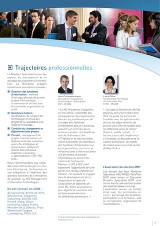 Trajectoires professionnelles
Le Mastère Spécialisé forme des
experts du management et du
pilotage des systèmes d'informa-
tion. La formation prépare
notamment aux métiers suivants :
    Direction des systèmes
    d’information : maîtrise
                                     Jean-Christophe Hugon                             Laurie Tahar
    d’ouvrage, pilotage de grands    Consultant en management                          Chef de projet informatique
    projets informatiques ,          et technologies - BearingPoint                    Air France New York
    urbanisation et architecture     ECE - MS 2006                                     EFREI - MS 2005
    fonctionnelle, organisation et
    audit                            « Le MS m’a permis d'acquérir,                    « J’occupe la fonction de chef de
    Directions métiers :             en une année, l'ensemble des                      projet au sein d’Air France New
    identification de l’impact des   connaissances nécessaires pour                    York. Ce poste me permet de
    technologies et choix des        aborder les problématiques de                     travailler avec les opérationnels
    projets de SI, assistance à la   stratégie des Systèmes                            de tous les départements, de
    maîtrise d’ouvrage...            d'Information que je n'aurais pu                  pouvoir ainsi être en contact avec
    Conduite du changement et        acquérir sur le terrain qu'en                     les différents corps de métier
    déploiement des projets          plusieurs années. Je travaille au                 (finance, qualité, achats, …),
    Conseil : management de          sein de la Business Unit                          tout en y associant l’expérience
    projets, transformations et      «IT Advisory» et mes fonctions                    à l’étranger, la découverte de la
    déploiements des systèmes,       visent à conseiller les directeurs                culture américaine, du monde
    approche stratégique et          des Systèmes d’Information sur                    du travail américain et de la ville
    gouvernance, analyse et          les organisations, processus et                   de New York. »
    refonte des processus,
                                     infrastructures à mettre en place
    expertise e-business,
    e-administration, ERP, PGI,      afin de mettre la fonction
    GRC...                           informatique au service des
                                     métiers de l’entreprise.
Nous recommandons aux candi-
                                     Réaliser ce MS à HEC a été
dats plus intéressés par la créa-                                                      L’Association des Anciens MSIT
                                     également l’opportunité de faire
tion d’entreprise, l'e-business et
                                     partie d’un réseau important et                   Les anciens des deux Mastères
son intégration à l’intérieur des
                                     influent. J’ai souhaité m’engager                 Spécialisés HEC-MINES ParisTech
grandes fonctions de l’entreprise
                                     dans le développement de ce                       MSIT plein temps et Executive
de postuler au MS Management
                                     réseau dans le cadre de                           Mastère Spécialisé MSIT sont
et Nouvelles Technologies.                                                             réunis dans le cadre de l’association
                                     l’association de diplômés de
                                     notre MS. Notre association a                     des diplômés (www.msit.org).
Ils ont recruté en 2008 :            pour objectif de maintenir une                    L’association assure un contact
A2 Consulting, Armée de Terre,       certaine proximité entre                          étroit avec les promotions en
AstraZeneca, Capgemini                                                                 cours : parrainage des étudiants,
                                     les différentes promotions. »
Consulting, Deloitte, EDF,                                                             participation à la formation, aide
Ernst & Young, ISlean                                                                  au recrutement, organisation de
consulting, Logica France,                                                             manifestations…
Ministère de la Défense, Price
Waterhouse Coopers
Luxembourg, TOTAL S.A.
                                     Lire les interviews dans leur intégralité sur :
                                     www.hec.fr/ms
                                                                                                                               7
 