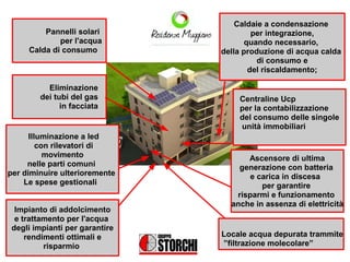 Caldaie a condensazione
         Pannelli solari                 per integrazione,
             per l'acqua               quando necessario,
     Calda di consumo           della produzione di acqua calda
                                          di consumo e
                                        del riscaldamento;

          Eliminazione
        dei tubi del gas            Centraline Ucp
              in facciata           per la contabilizzazione
                                    del consumo delle singole
                                    unità immobiliari
      Illuminazione a led
         con rilevatori di
           movimento                  Ascensore di ultima
     nelle parti comuni             generazione con batteria
per diminuire ulterioremente           e carica in discesa
    Le spese gestionali                   per garantire
                                   risparmi e funzionamento
                                  anche in assenza di elettricità
  Impianto di addolcimento
  e trattamento per l'acqua
 degli impianti per garantire
     rendimenti ottimali e      Locale acqua depurata trammite
          risparmio             ”filtrazione molecolare”
 