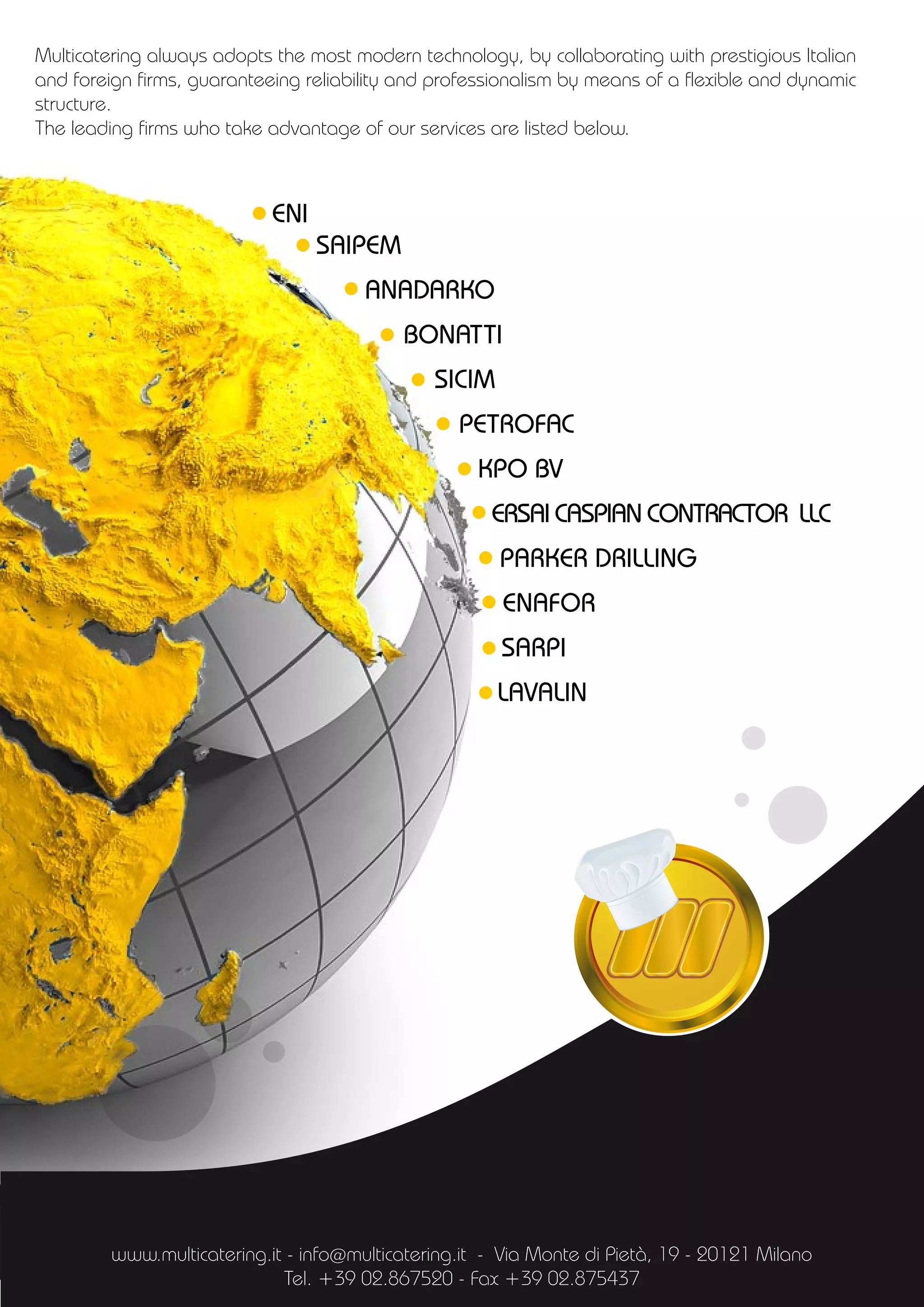 Multicatering always adopts the most modern technology, by collaborating with prestigious Italian
and foreign firms, guaranteeing reliability and professionalism by means of a flexible and dynamic
structure.
The leading firms who take advantage of our services are listed below.
ENI
SAIPEM
ANADARKO
BONATTI
SICIM
PETROFAC
KPO BV
ERSAI CASPIAN CONTRACTOR LLC
PARKER DRILLING
ENAFOR
SARPI
LAVALIN
www.multicatering.it - info@multicatering.it - Via Monte di Pietà, 19 - 20121 Milano
Tel. +39 02.867520 - Fax +39 02.875437
 