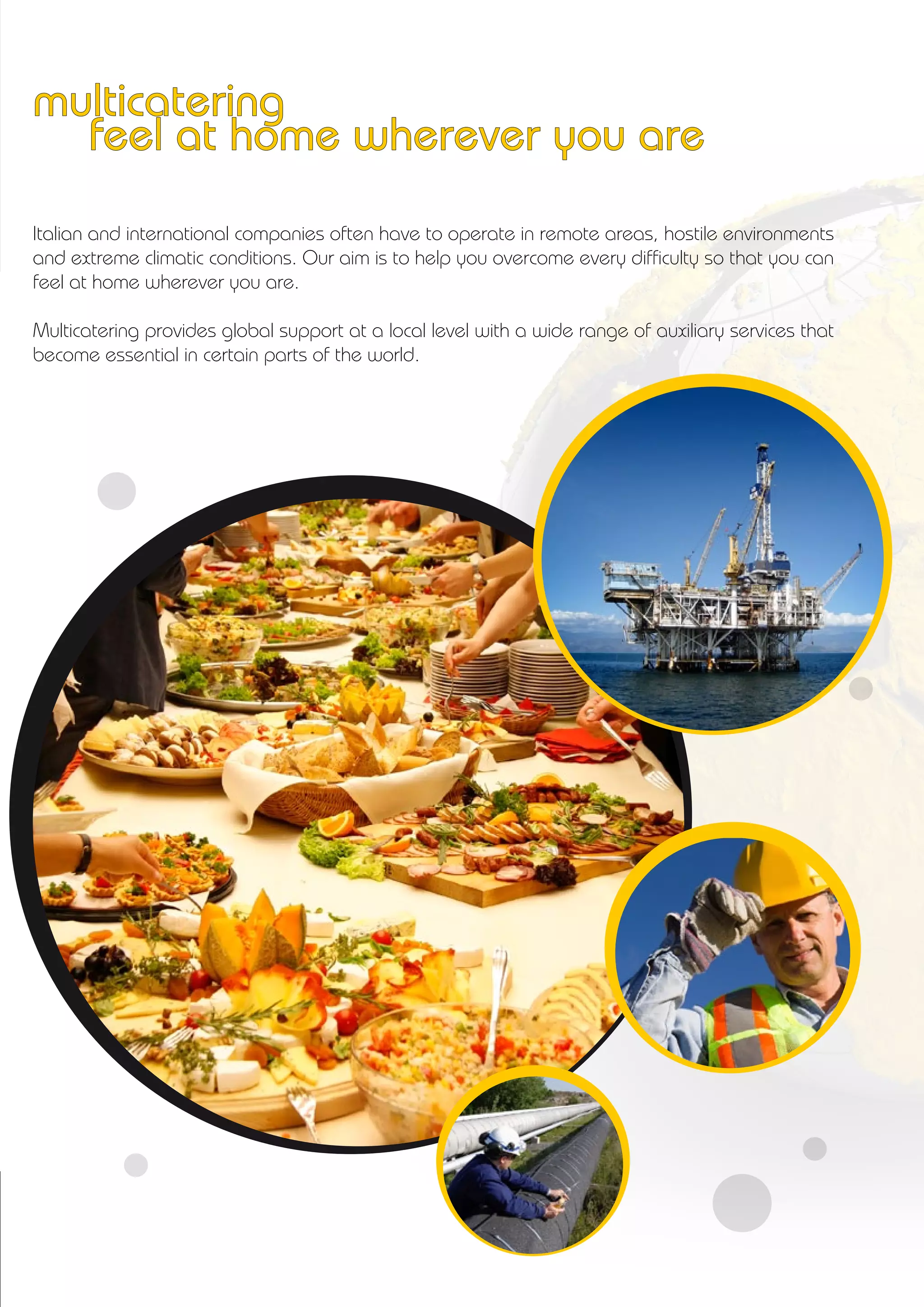 multicatering
feel at home wherever you are
Italian and international companies often have to operate in remote areas, hostile environments
and extreme climatic conditions. Our aim is to help you overcome every difficulty so that you can
feel at home wherever you are.
Multicatering provides global support at a local level with a wide range of auxiliary services that
become essential in certain parts of the world.
 