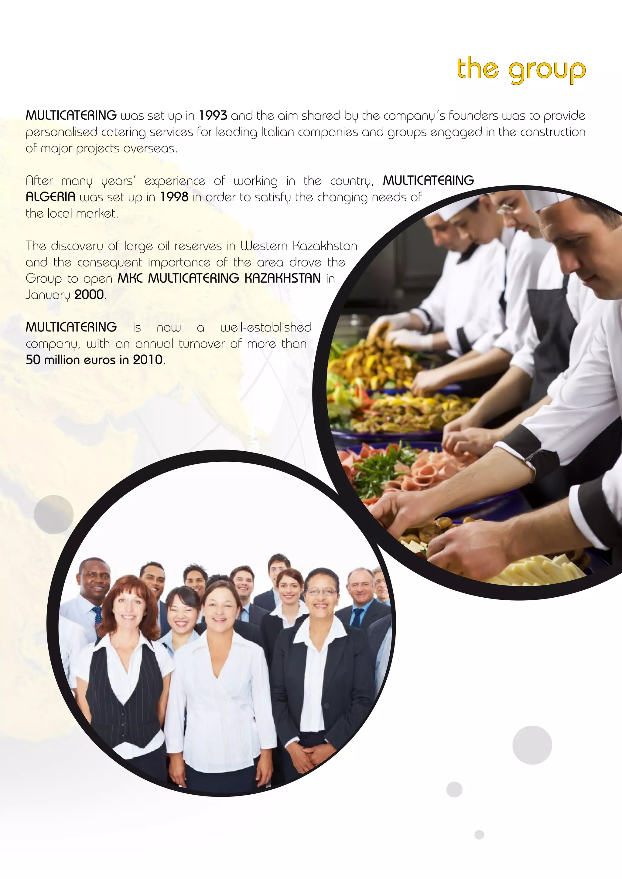 MULTICATERING was set up in 1993 and the aim shared by the company’s founders was to provide
personalised catering services for leading Italian companies and groups engaged in the construction
of major projects overseas.
After many years’ experience of working in the country, MULTICATERING
ALGERIA was set up in 1998 in order to satisfy the changing needs of
the local market.
The discovery of large oil reserves in Western Kazakhstan
and the consequent importance of the area drove the
Group to open MKC MULTICATERING KAZAKHSTAN in
January 2000.
MULTICATERING is now a well-established
company, with an annual turnover of more than
50 million euros in 2010.
the group
 