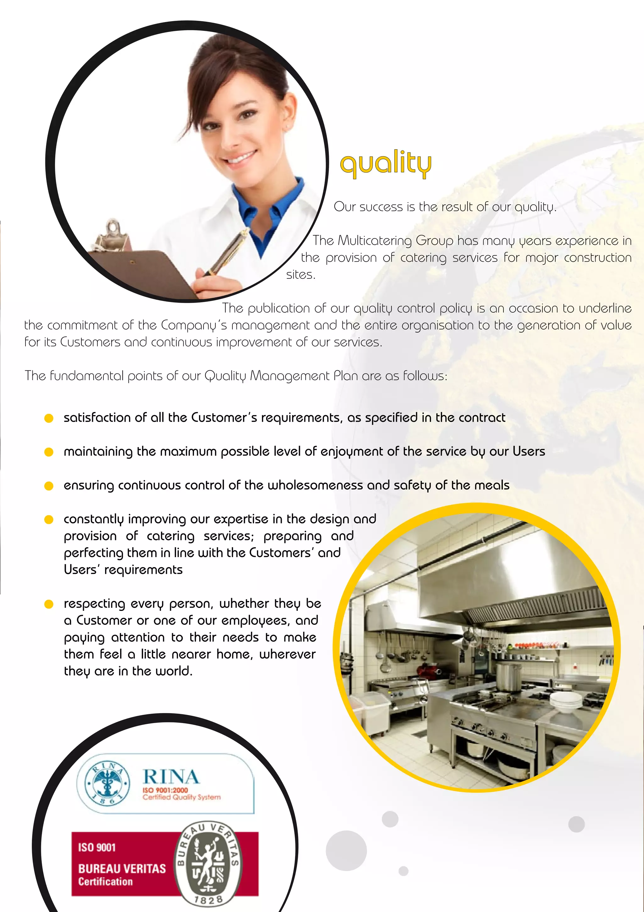 Our success is the result of our quality.
The Multicatering Group has many years experience in
the provision of catering services for major construction
sites.
The publication of our quality control policy is an occasion to underline
the commitment of the Company’s management and the entire organisation to the generation of value
for its Customers and continuous improvement of our services.
The fundamental points of our Quality Management Plan are as follows:
satisfaction of all the Customer’s requirements, as specified in the contract
maintaining the maximum possible level of enjoyment of the service by our Users
ensuring continuous control of the wholesomeness and safety of the meals
constantly improving our expertise in the design and
provision of catering services; preparing and
perfecting them in line with the Customers’ and
Users’ requirements
respecting every person, whether they be
a Customer or one of our employees, and
paying attention to their needs to make
them feel a little nearer home, wherever
they are in the world.
quality
 