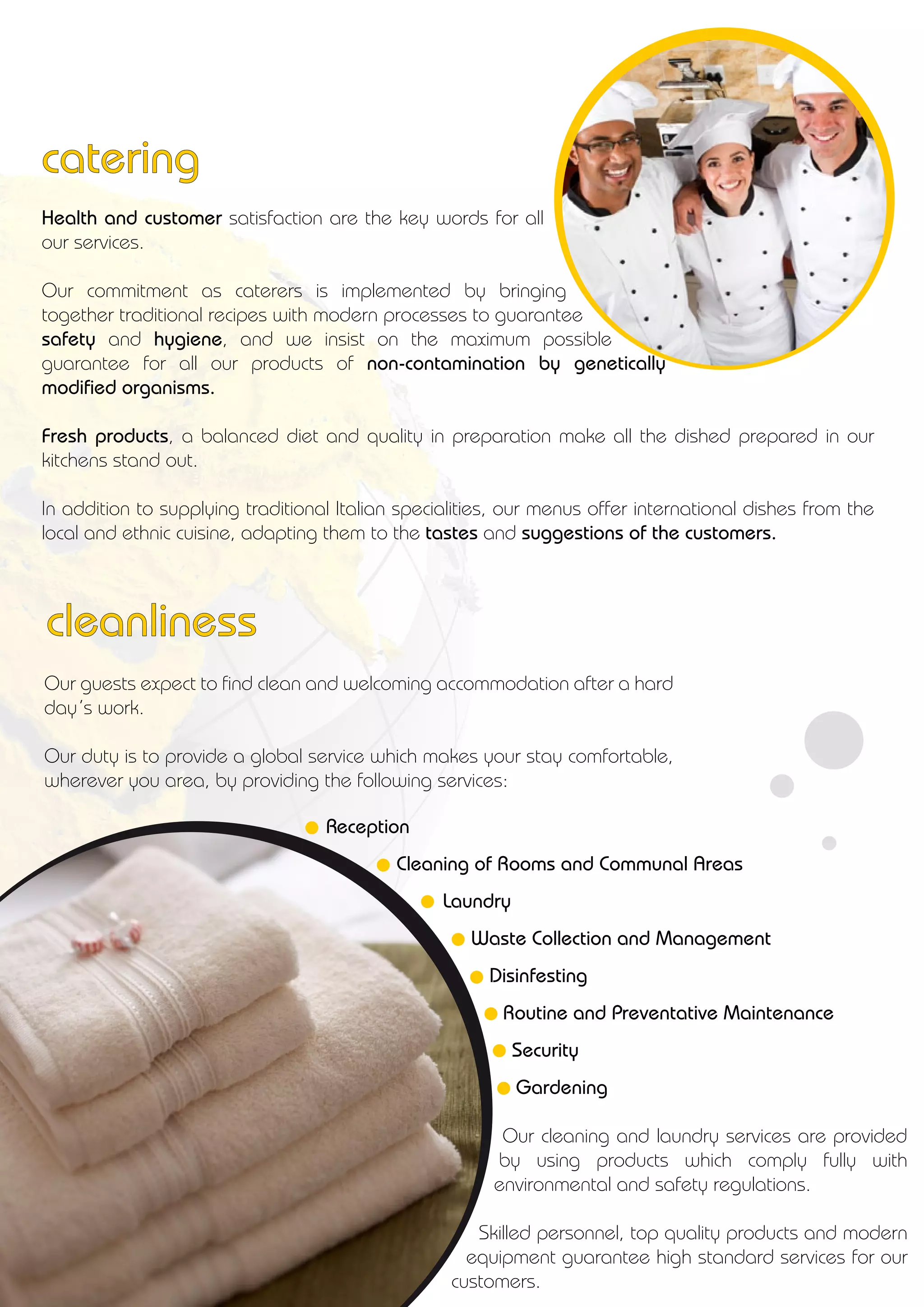 Reception
Cleaning of Rooms and Communal Areas
Laundry
Waste Collection and Management
Disinfesting
Routine and Preventative Maintenance
Security
Gardening
Our guests expect to find clean and welcoming accommodation after a hard
day’s work.
Our duty is to provide a global service which makes your stay comfortable,
wherever you area, by providing the following services:
Our cleaning and laundry services are provided
by using products which comply fully with
environmental and safety regulations.
Skilled personnel, top quality products and modern
equipment guarantee high standard services for our
customers.
Health and customer satisfaction are the key words for all
our services.
Our commitment as caterers is implemented by bringing
together traditional recipes with modern processes to guarantee
safety and hygiene, and we insist on the maximum possible
guarantee for all our products of non-contamination by genetically
modified organisms.
Fresh products, a balanced diet and quality in preparation make all the dished prepared in our
kitchens stand out.
In addition to supplying traditional Italian specialities, our menus offer international dishes from the
local and ethnic cuisine, adapting them to the tastes and suggestions of the customers.
catering
cleanliness
 