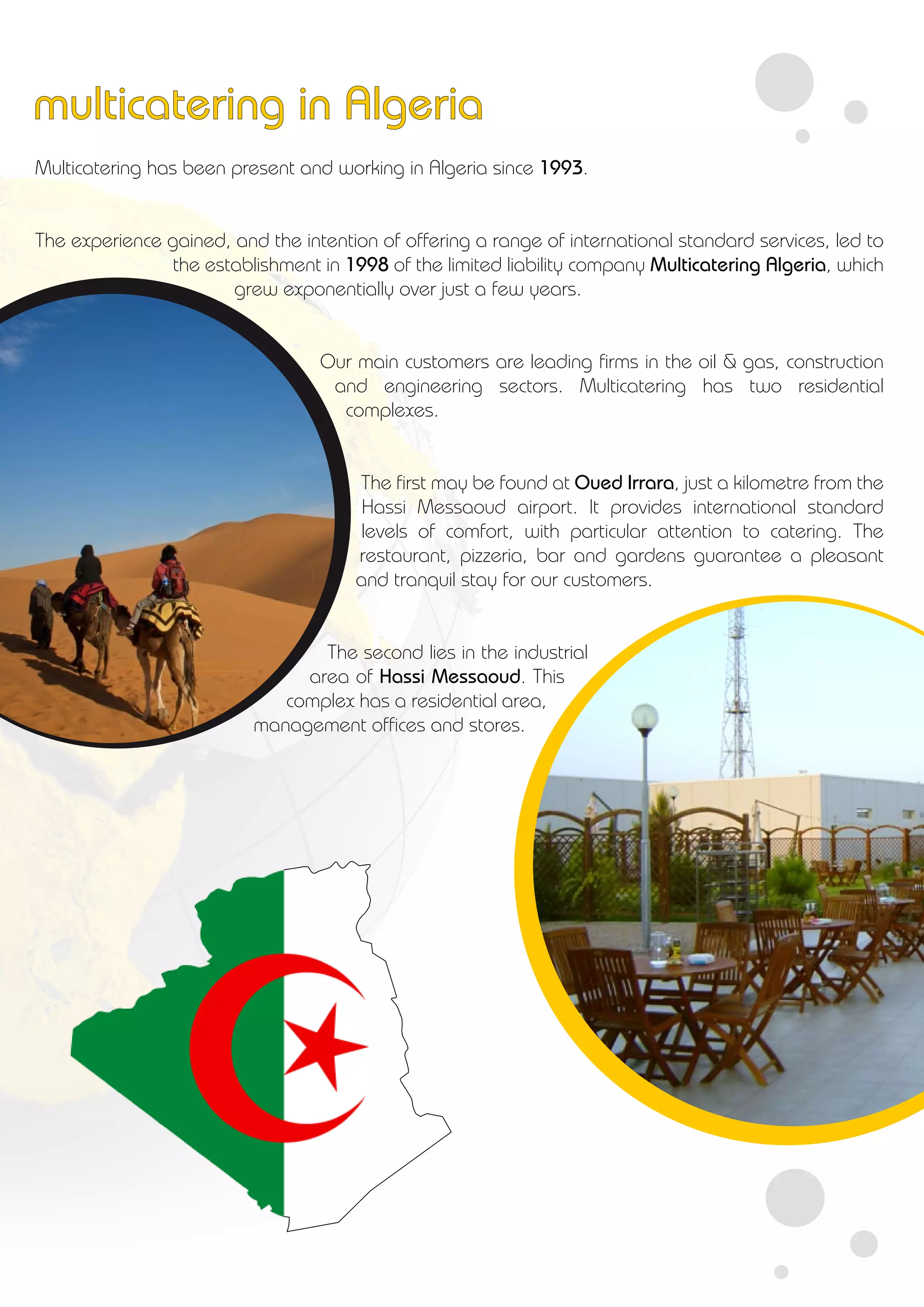 Multicatering has been present and working in Algeria since 1993.
The experience gained, and the intention of offering a range of international standard services, led to
the establishment in 1998 of the limited liability company Multicatering Algeria, which
grew exponentially over just a few years.
Our main customers are leading firms in the oil & gas, construction
and engineering sectors. Multicatering has two residential
complexes.
The first may be found at Oued Irrara, just a kilometre from the
Hassi Messaoud airport. It provides international standard
levels of comfort, with particular attention to catering. The
restaurant, pizzeria, bar and gardens guarantee a pleasant
and tranquil stay for our customers.
The second lies in the industrial
area of Hassi Messaoud. This
complex has a residential area,
management offices and stores.
multicatering in Algeria
 