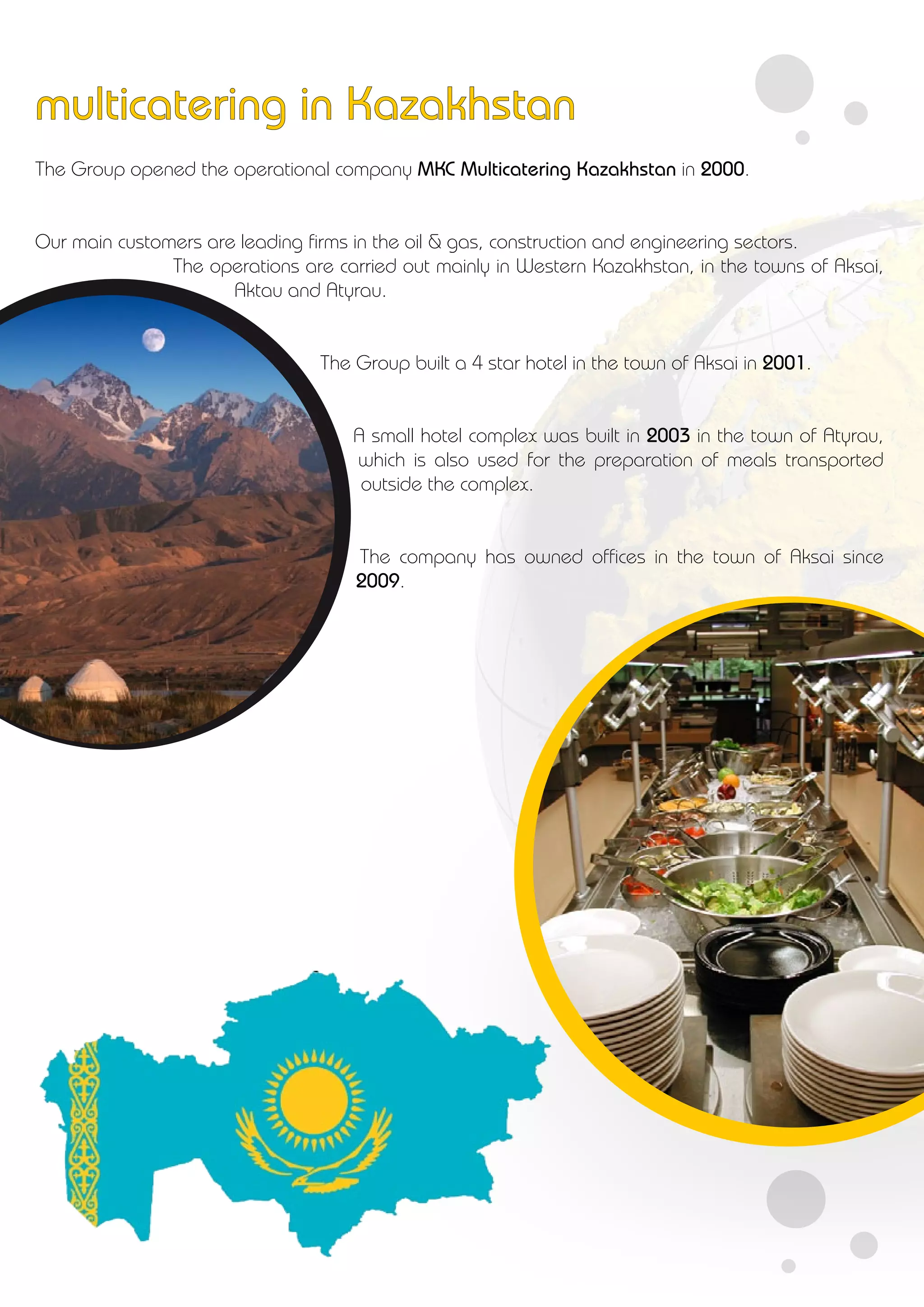 The Group opened the operational company MKC Multicatering Kazakhstan in 2000.
Our main customers are leading firms in the oil & gas, construction and engineering sectors.
The operations are carried out mainly in Western Kazakhstan, in the towns of Aksai,
Aktau and Atyrau.
The Group built a 4 star hotel in the town of Aksai in 2001.
A small hotel complex was built in 2003 in the town of Atyrau,
which is also used for the preparation of meals transported
outside the complex.
The company has owned offices in the town of Aksai since
2009.
multicatering in Kazakhstan
 