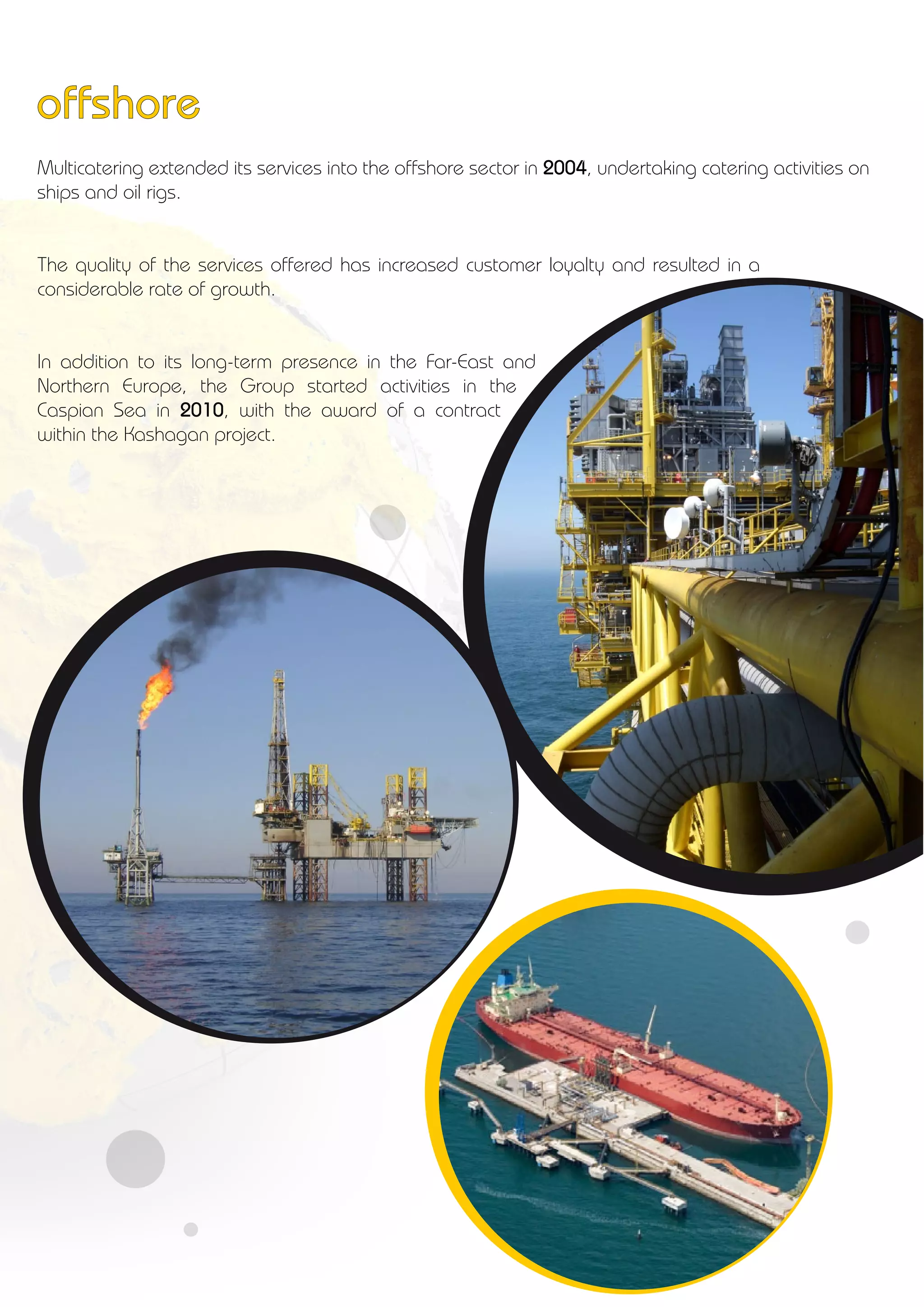 Multicatering extended its services into the offshore sector in 2004, undertaking catering activities on
ships and oil rigs.
The quality of the services offered has increased customer loyalty and resulted in a
considerable rate of growth.
In addition to its long-term presence in the Far-East and
Northern Europe, the Group started activities in the
Caspian Sea in 2010, with the award of a contract
within the Kashagan project.
offshore
 