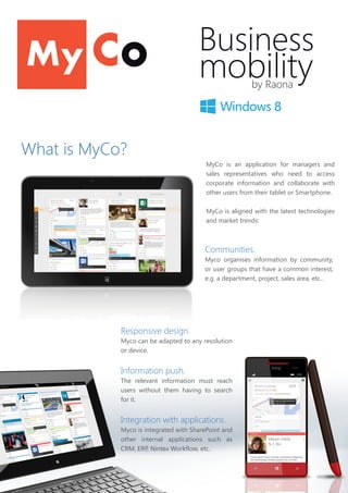 Business
mobilityby Raona
MyCo is an application for managers and
sales representatives who need to access
corporate information and collaborate with
other users from their tablet or Smartphone.
MyCo is aligned with the latest technologies
and market trends:
Communities.
Myco organises information by community,
or user groups that have a common interest,
e.g. a department, project, sales area, etc..
What is MyCo?
Responsive design.
Myco can be adapted to any resolution
or device.
Information push.
The relevant information must reach
users without them having to search
for it.
Integration with applications.
Myco is integrated with SharePoint and
other internal applications such as
CRM, ERP, Nintex Workflow, etc.
 
