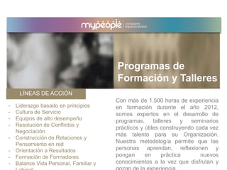 LÍNEAS DE ACCIÓN
Con más de 1.500 horas de experiencia
en formación durante el año 2012,
somos expertos en el desarrollo de
programas, talleres y seminarios
prácticos y útiles construyendo cada vez
más talento para su Organización.
Nuestra metodología permite que las
personas aprendan, reflexionen y
pongan en práctica nuevos
conocimientos a la vez que disfrutan y
- Liderazgo basado en principios
- Cultura de Servicio
- Equipos de alto desempeño
- Resolución de Conflictos y
Negociación
- Construcción de Relaciones y
Pensamiento en red
- Orientación a Resultados
- Formación de Formadores
- Balance Vida Personal, Familiar y
Programas de
Formación y Talleres
 