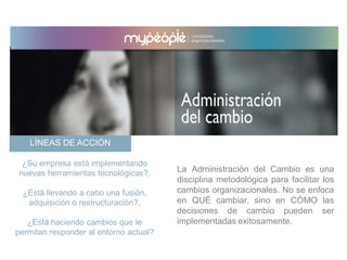 LÍNEAS DE ACCIÓN
La Administración del Cambio es una
disciplina metodológica para facilitar los
cambios organizacionales. No se enfoca
en QUÉ cambiar, sino en CÓMO las
decisiones de cambio pueden ser
implementadas exitosamente.
¿Su empresa está implementando
nuevas herramientas tecnológicas?,
¿Está llevando a cabo una fusión,
adquisición o restructuración?,
¿Está haciendo cambios que le
permitan responder al entorno actual?
 