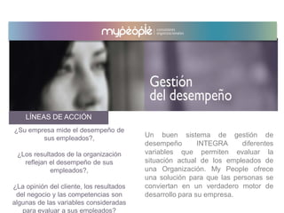 LÍNEAS DE ACCIÓN
Un buen sistema de gestión de
desempeño INTEGRA diferentes
variables que permiten evaluar la
situación actual de los empleados de
una Organización. My People ofrece
una solución para que las personas se
conviertan en un verdadero motor de
desarrollo para su empresa.
¿Su empresa mide el desempeño de
sus empleados?,
¿Los resultados de la organización
reflejan el desempeño de sus
empleados?,
¿La opinión del cliente, los resultados
del negocio y las competencias son
algunas de las variables consideradas
para evaluar a sus empleados?
 