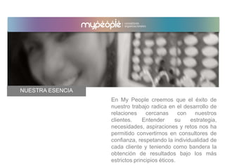 En My People creemos que el éxito de
nuestro trabajo radica en el desarrollo de
relaciones cercanas con nuestros
clientes. Entender su estrategia,
necesidades, aspiraciones y retos nos ha
permitido convertirnos en consultores de
confianza, respetando la individualidad de
cada cliente y teniendo como bandera la
obtención de resultados bajo los más
estrictos principios éticos.
NUESTRA ESENCIA
 