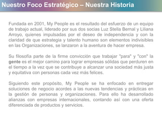 Nuestro Foco Estratégico – Nuestra Historia
Fundada en 2001, My People es el resultado del esfuerzo de un equipo
de trabajo actual, liderado por sus dos socias Luz Stella Bernal y Liliana
Arroyo, quienes impulsadas por el deseo de independencia y con la
claridad de que estrategia y talento humano son elementos indivisibles
en las Organizaciones, se lanzaron a la aventura de hacer empresa.
Su filosofía parte de la firme convicción que trabajar "para" y "con" la
gente es el mejor camino para lograr empresas sólidas que perduren en
el tiempo a la vez que se contribuye a alcanzar una sociedad más justa
y equitativa con personas cada vez más felices.
Siguiendo este propósito, My People se ha enfocado en entregar
soluciones de negocio acordes a las nuevas tendencias y prácticas en
la gestión de personas y organizaciones. Para ello ha desarrollado
alianzas con empresas internacionales, contando así con una oferta
diferenciada de productos y servicios.
 