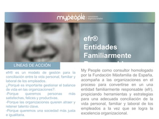 LÍNEAS DE ACCIÓN
My People como consultor homologado
por la Fundación Másfamilia de España,
acompaña a las organizaciones en el
proceso para convertirse en un una
entidad familiarmente responsable (efr),
propiciando herramientas y estrategias
para una adecuada conciliación de la
vida personal, familiar y laboral de los
empleados a la vez que se logra la
excelencia organizacional.
efr® es un modelo de gestión para la
conciliación entre la vida personal, familiar y
laboral de los empleados.
¿Porqué es importante gestionar el balance
de vida en las organizaciones?:
-Porque queremos personas más
satisfechas, felices y productivas.
-Porque las organizaciones quieren atraer y
retener talento clave.
-Porque queremos una sociedad más justa
e igualitaria.
efr®
Entidades
Familiarmente
Responsables
 