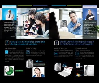 in School                                                                                                               ArchitecturAl FirM




“ I’m worried about                                                                                                         “ I need to use different
 the electricity bill                                                                                                        programs for my
 I need to reduce                                                                                                            work… and need
 noise and cut waste                                                                                                         to work outside of
 of power while the                                                                                                          the office…
 system is not in                                                                                                            Often I need to
 use… ”                                                                                                                      upload or download
                                                                                                                             data in real time...”

             - Wes. 54 -                                                                                                                 - John. 39 -




              Saving	 the	 maintenance	 costs	 and	                                  Sharing	CAD	files	with	regional	offices	at	
              sharing	educational	materials                                          the	field	of	construction	work	frequently

  ENERGY	STAR V	                           NEAR	SILENT                       REMOTE	ACCESS                     COMPATIBILITY
           The system is designed to               Noise-proof design        (Dynamic Domain Name System)      (MAC, WINDOWS, LINUX)
           consume electricity only                and optimal fan control           For remote access, you            Regardless of Operating
           when it is in use, saving               according to operating            can connect to the NAS            System, you can save and
  energy even if it is always switched     state minimize the noise level.           through your own domain           share data freely, and
  on, and through the programmed                                             without complicated IP input.     even use it as MAC’s Timemachine
  off/sleep mode, optimum working                                                                              data storage drive
  time is set for enhanced efficiency
  savings.                                                     26dBh




                           Saving Energy
      Off / Sleep
        mode
 