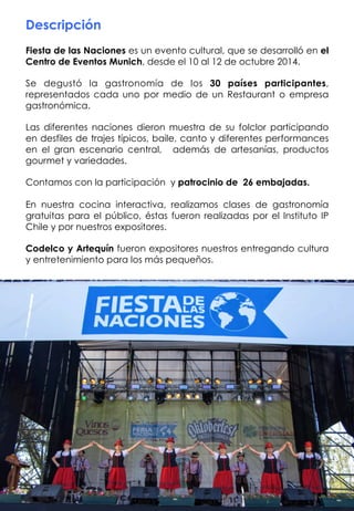 Descripción
Fiesta de las Naciones es un evento cultural, que se desarrolló en el
Centro de Eventos Munich, desde el 10 al 12 de octubre 2014.
Se  degustó la gastronomía de los 30 países participantes,
representados cada uno por medio de un Restaurant o empresa
gastronómica.
Las diferentes naciones dieron muestra de su folclor participando
en desfiles de trajes típicos, baile, canto y diferentes performances
en el gran escenario central, además de artesanías, productos
gourmet y variedades.
Contamos con la participación y patrocinio de 26 embajadas.
En nuestra cocina interactiva, realizamos clases de gastronomía
gratuitas para el público, éstas fueron realizadas por el Instituto IP
Chile y por nuestros expositores.
Codelco y Artequín fueron expositores nuestros entregando cultura
y entretenimiento para los más pequeños.
 